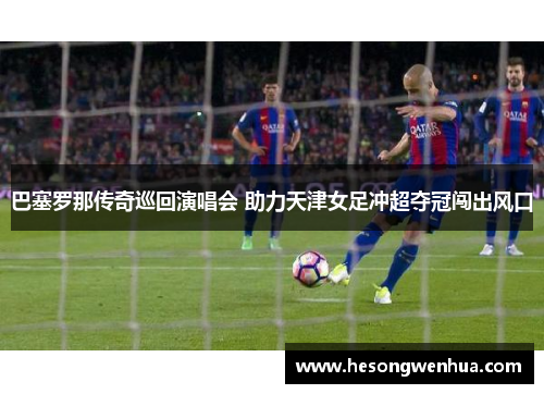 巴塞罗那传奇巡回演唱会 助力天津女足冲超夺冠闯出风口